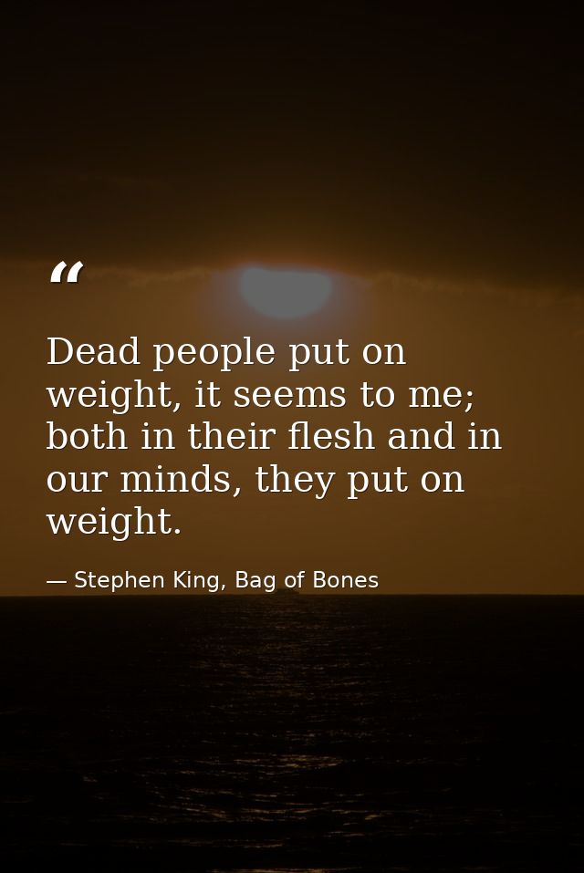 Dead people put on weight, it seems to me; both in their flesh and in our minds, they put on weight. — Stephen King, Bag of Bones