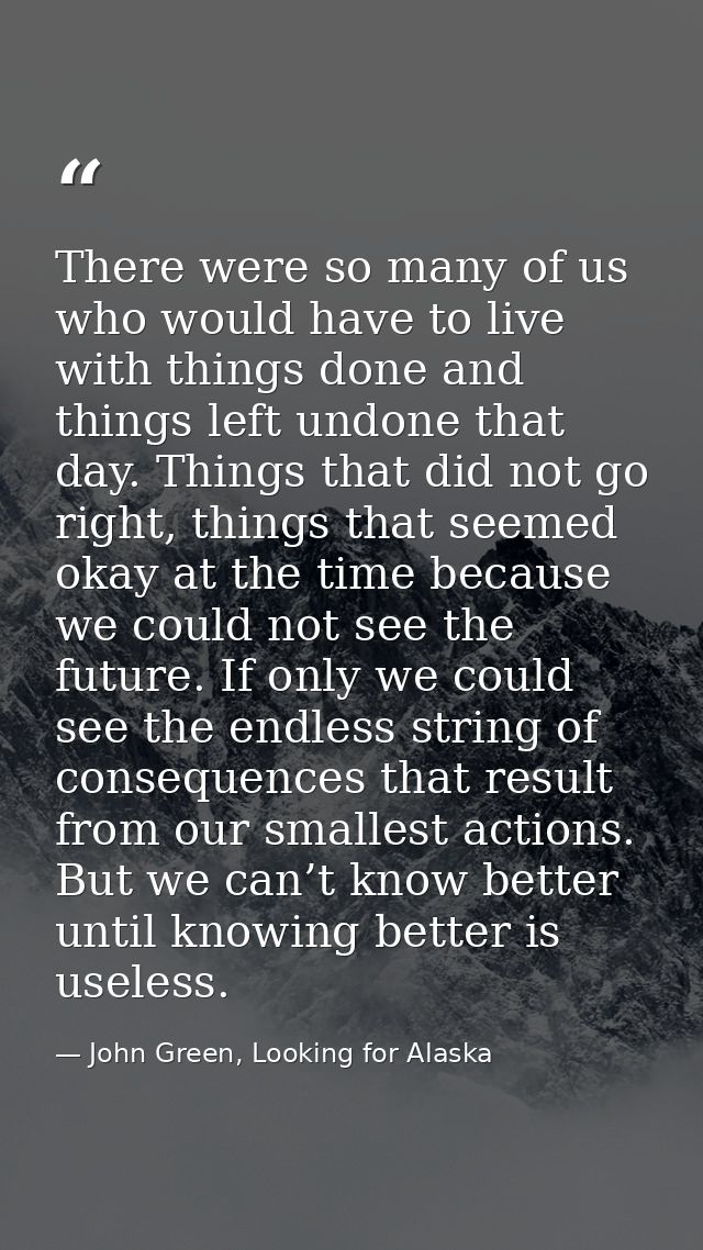 There were so many of us who would have to live with things done and things left undone that day. Things that did not go — John Green, Looking for Alaska