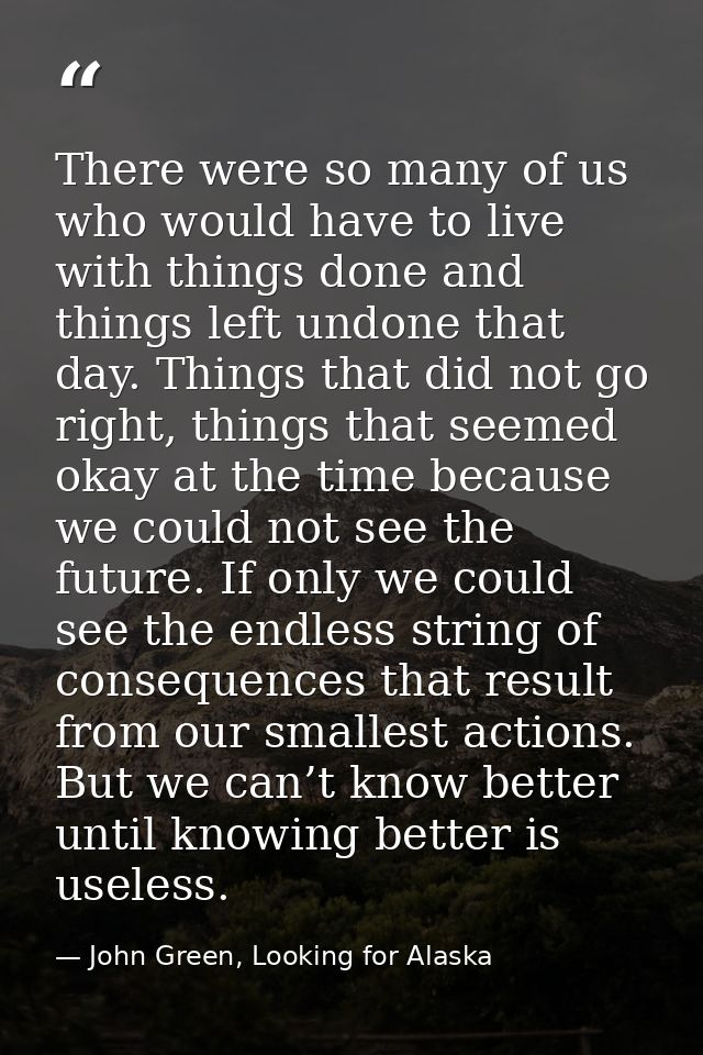 There were so many of us who would have to live with things done and things left undone that day. Things that did not go — John Green, Looking for Alaska