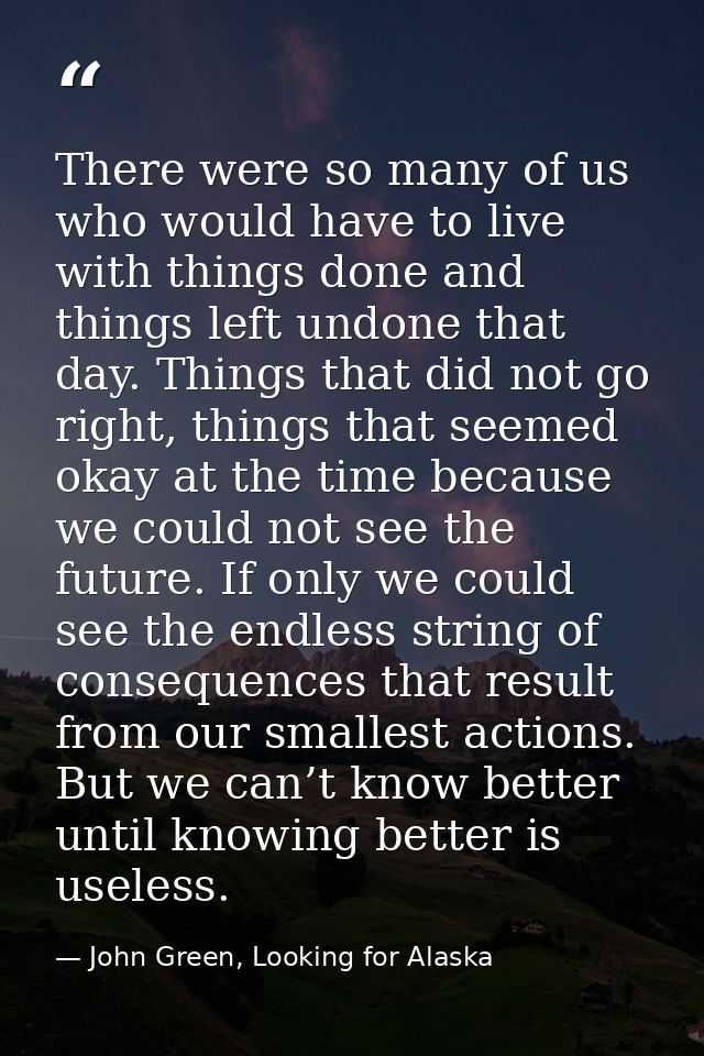There were so many of us who would have to live with things done and things left undone that day. Things that did not go — John Green, Looking for Alaska