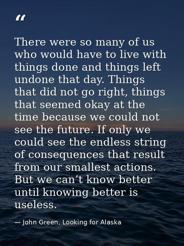 There were so many of us who would have to live with things done and things left undone that day. Things that did not go — John Green, Looking for Alaska