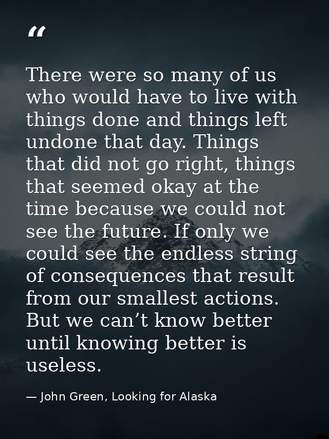 There were so many of us who would have to live with things done and things left undone that day. Things that did not go — John Green, Looking for Alaska