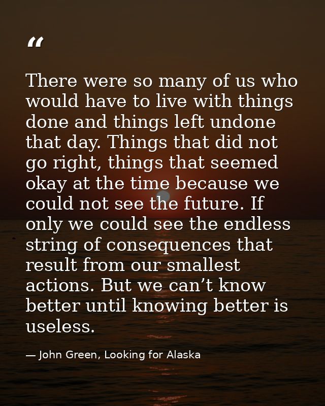 There were so many of us who would have to live with things done and things left undone that day. Things that did not go — John Green, Looking for Alaska