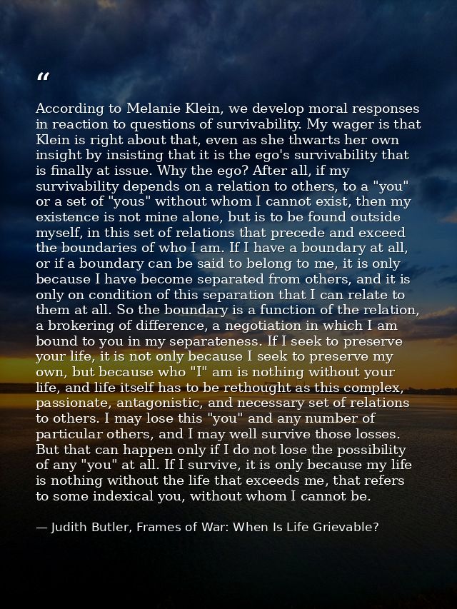 According to Melanie Klein, we develop moral responses in reaction to questions of survivability. My wager is that Klein — Judith Butler, Frames of War: When Is Life Grievable?