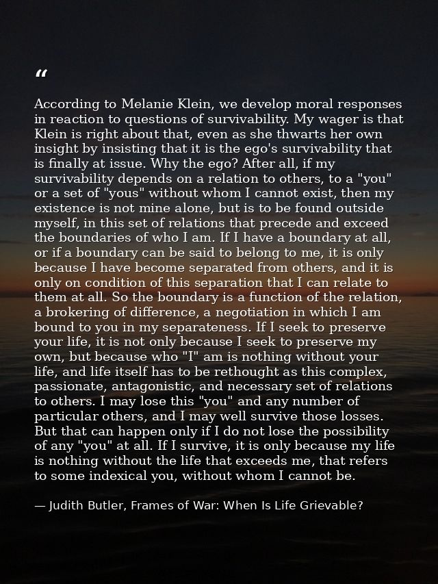 According to Melanie Klein, we develop moral responses in reaction to questions of survivability. My wager is that Klein — Judith Butler, Frames of War: When Is Life Grievable?