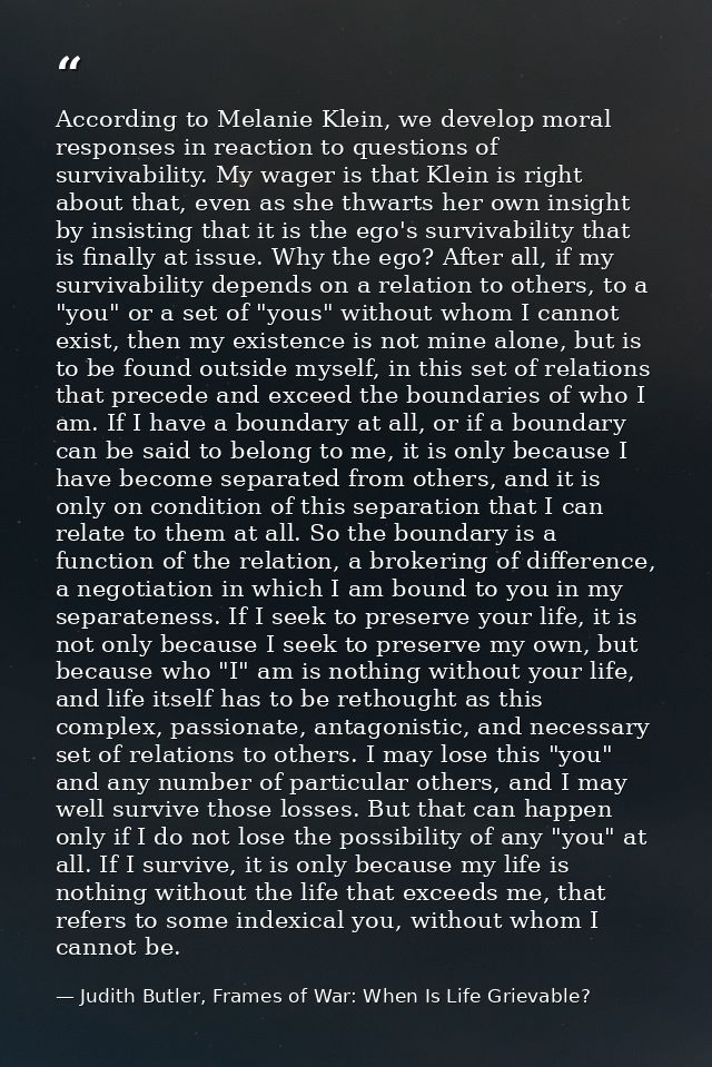 According to Melanie Klein, we develop moral responses in reaction to questions of survivability. My wager is that Klein — Judith Butler, Frames of War: When Is Life Grievable?