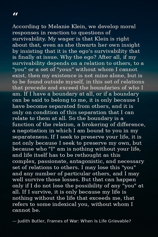 According to Melanie Klein, we develop moral responses in reaction to questions of survivability. My wager is that Klein — Judith Butler, Frames of War: When Is Life Grievable?