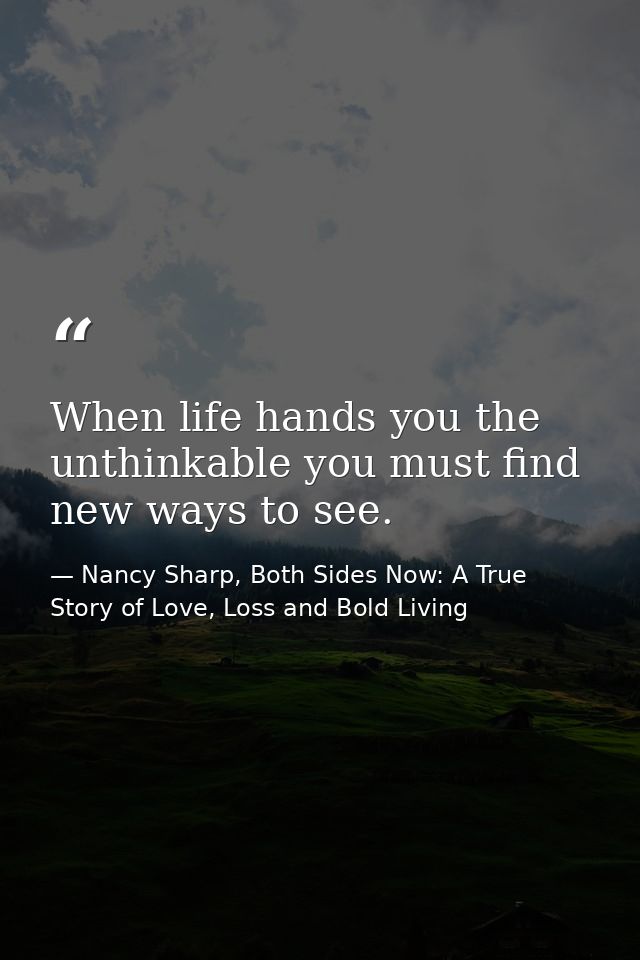 When life hands you the unthinkable you must find new ways to see. — Nancy Sharp, Both Sides Now: A True Story of Love, Loss and Bold Living