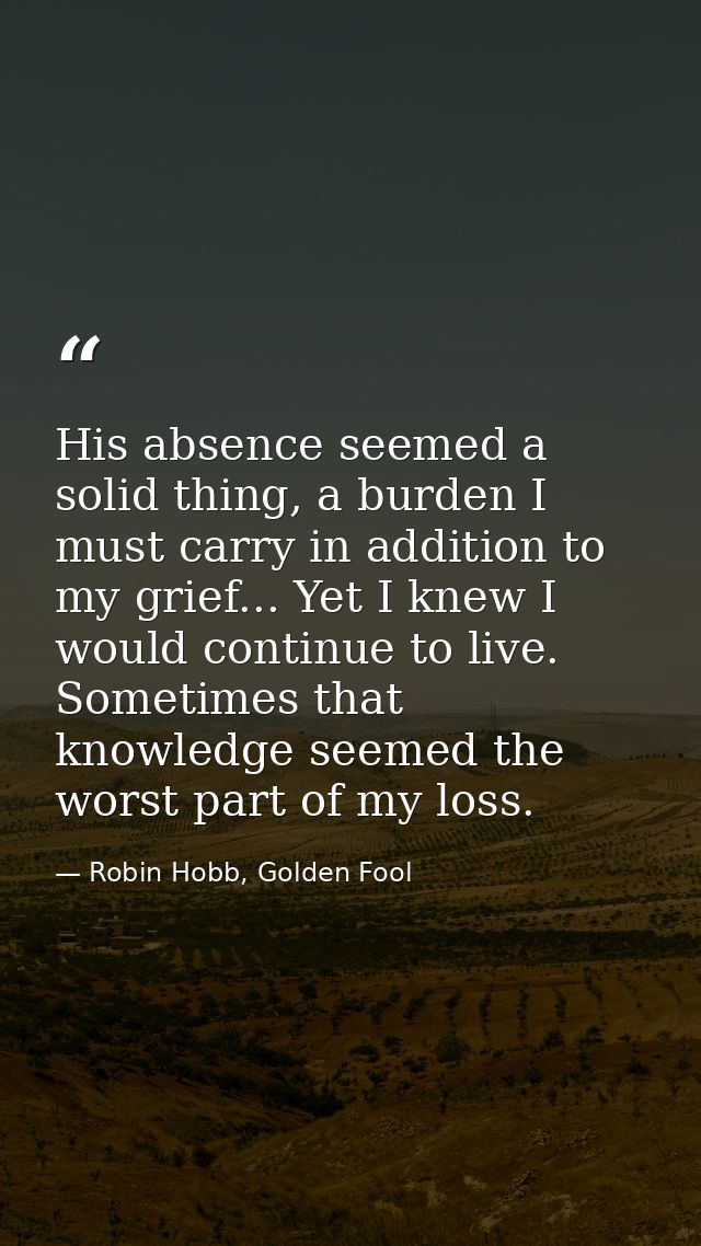 His absence seemed a solid thing, a burden I must carry in addition to my grief... Yet I knew I would continue to live.  — Robin Hobb, Golden Fool