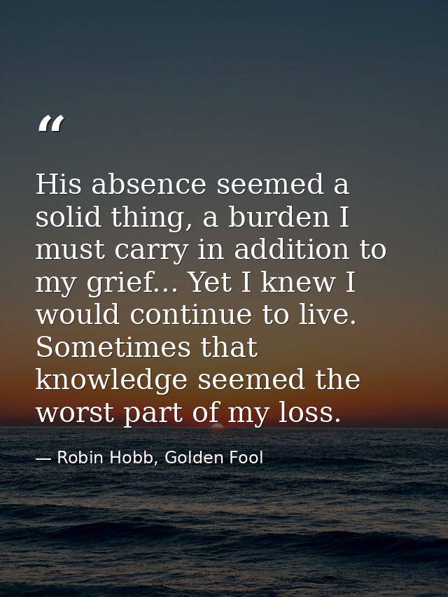 His absence seemed a solid thing, a burden I must carry in addition to my grief... Yet I knew I would continue to live.  — Robin Hobb, Golden Fool