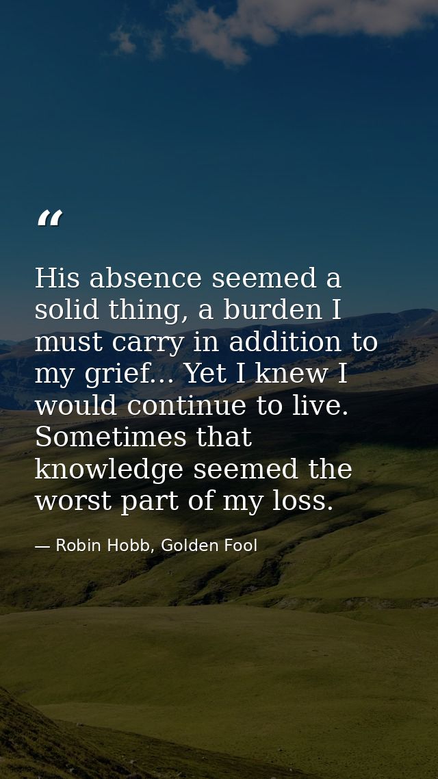 His absence seemed a solid thing, a burden I must carry in addition to my grief... Yet I knew I would continue to live.  — Robin Hobb, Golden Fool