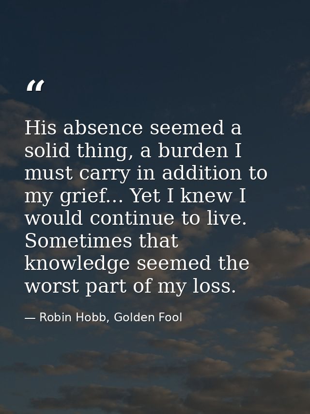 His absence seemed a solid thing, a burden I must carry in addition to my grief... Yet I knew I would continue to live.  — Robin Hobb, Golden Fool