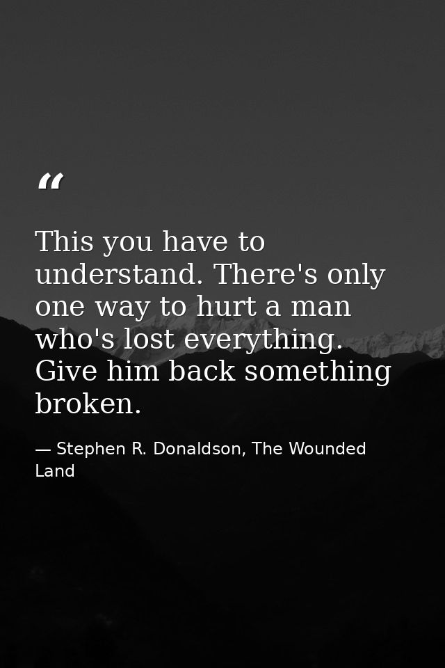 This you have to understand. There's only one way to hurt a man who's lost everything. Give him back something broken. — Stephen R. Donaldson, The Wounded Land