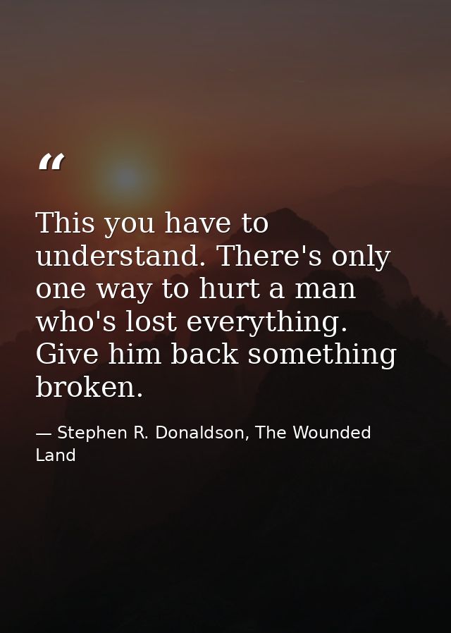 This you have to understand. There's only one way to hurt a man who's lost everything. Give him back something broken. — Stephen R. Donaldson, The Wounded Land
