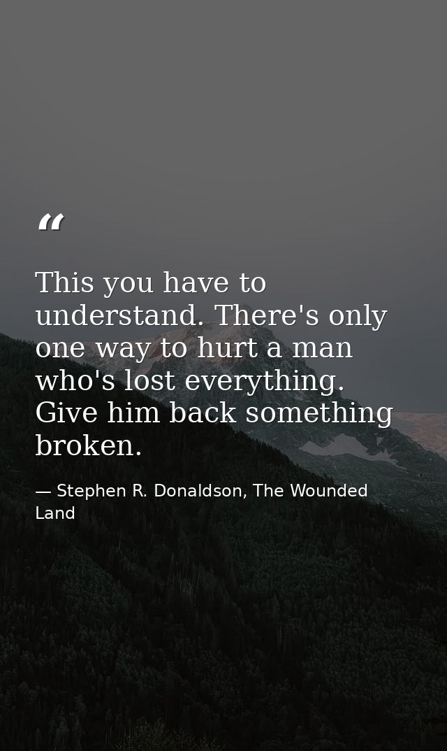 This you have to understand. There's only one way to hurt a man who's lost everything. Give him back something broken. — Stephen R. Donaldson, The Wounded Land