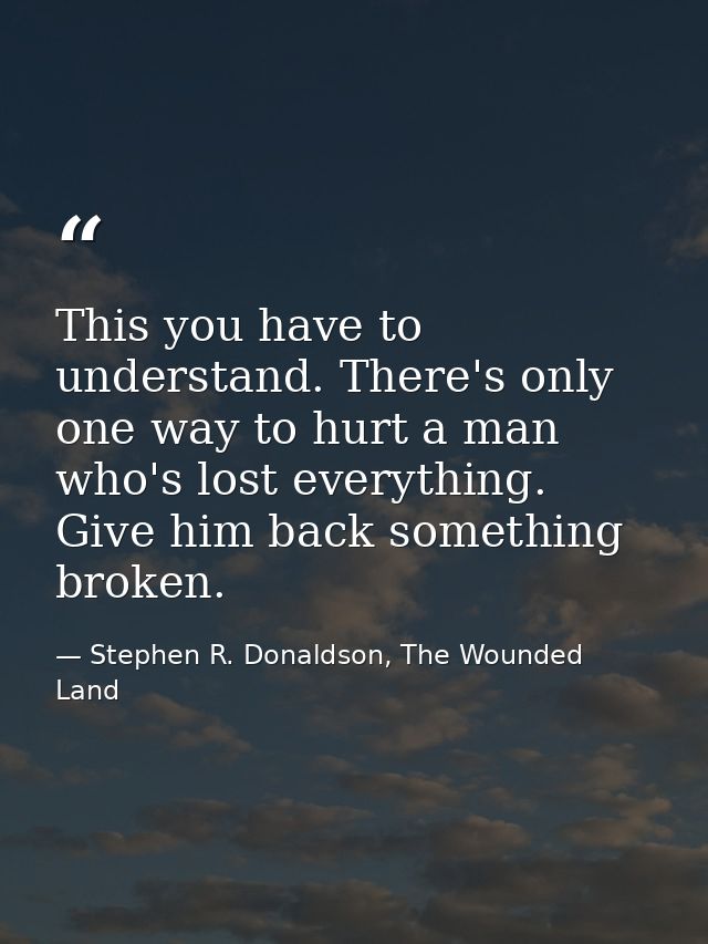This you have to understand. There's only one way to hurt a man who's lost everything. Give him back something broken. — Stephen R. Donaldson, The Wounded Land