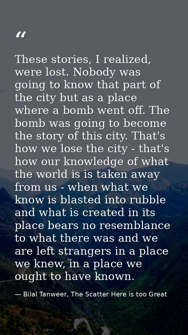 These stories, I realized, were lost. Nobody was going to know that part of the city but as a place where a bomb went of — Bilal Tanweer, The Scatter Here is too Great