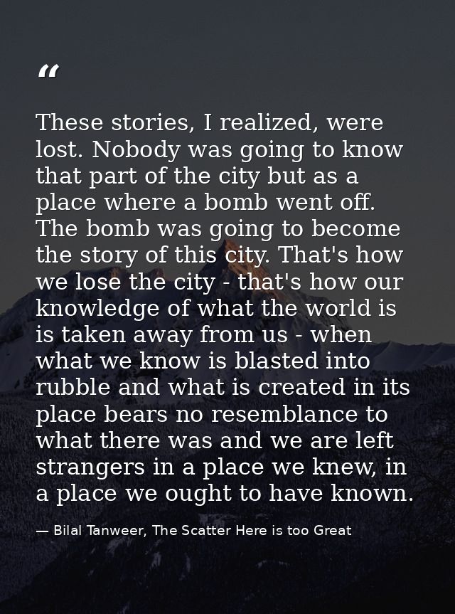 These stories, I realized, were lost. Nobody was going to know that part of the city but as a place where a bomb went of — Bilal Tanweer, The Scatter Here is too Great