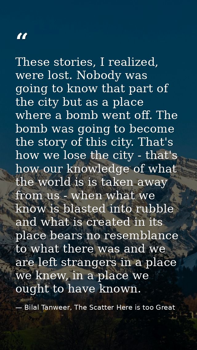 These stories, I realized, were lost. Nobody was going to know that part of the city but as a place where a bomb went of — Bilal Tanweer, The Scatter Here is too Great