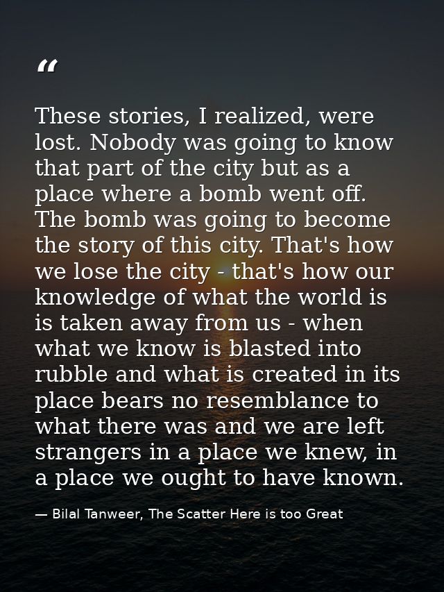 These stories, I realized, were lost. Nobody was going to know that part of the city but as a place where a bomb went of — Bilal Tanweer, The Scatter Here is too Great