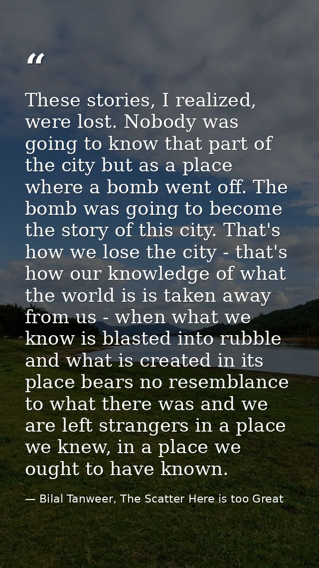 These stories, I realized, were lost. Nobody was going to know that part of the city but as a place where a bomb went of — Bilal Tanweer, The Scatter Here is too Great