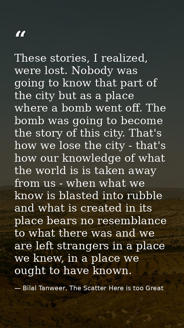 These stories, I realized, were lost. Nobody was going to know that part of the city but as a place where a bomb went of — Bilal Tanweer, The Scatter Here is too Great