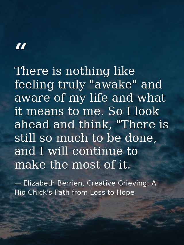 There is nothing like feeling truly "awake" and aware of my life and what it means to me. So I look ahead and think, "Th — Elizabeth Berrien, Creative Grieving: A Hip Chick's Path from Loss to Hope