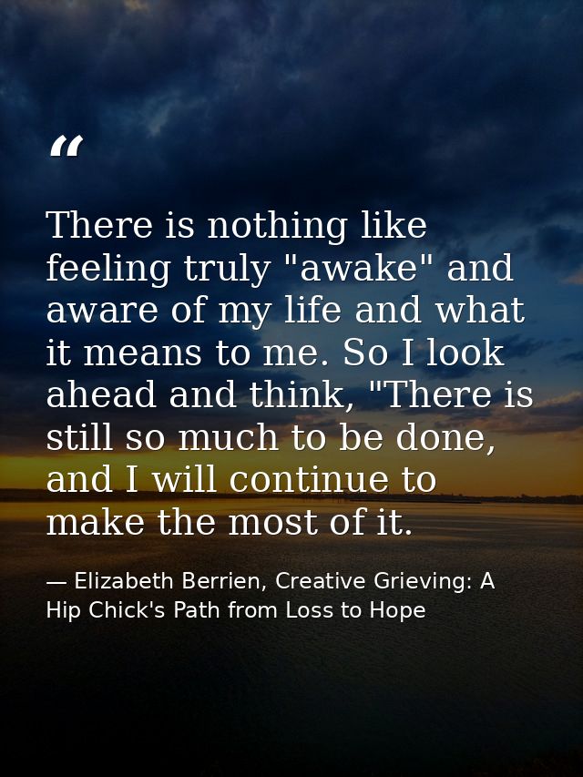 There is nothing like feeling truly "awake" and aware of my life and what it means to me. So I look ahead and think, "Th — Elizabeth Berrien, Creative Grieving: A Hip Chick's Path from Loss to Hope