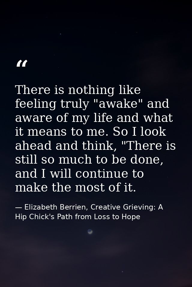 There is nothing like feeling truly "awake" and aware of my life and what it means to me. So I look ahead and think, "Th — Elizabeth Berrien, Creative Grieving: A Hip Chick's Path from Loss to Hope