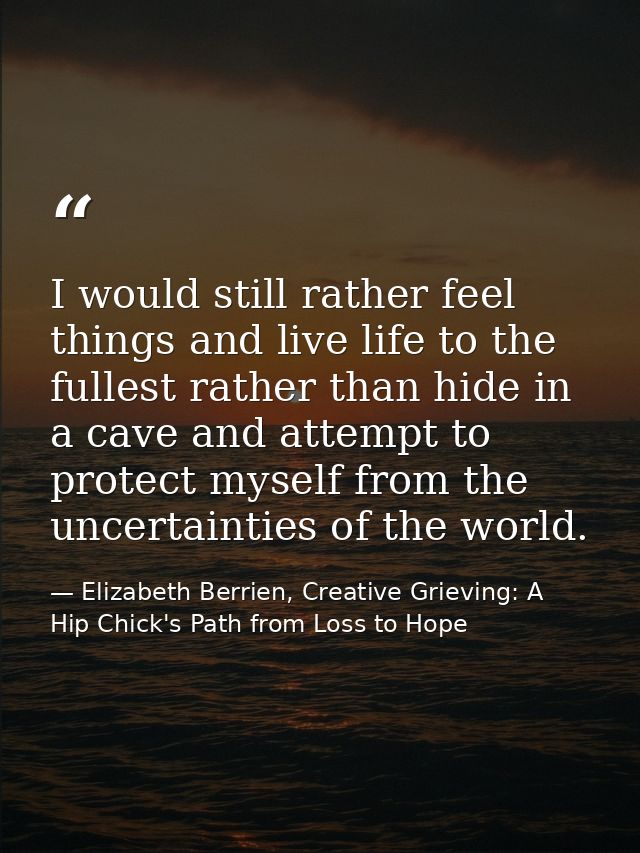 I would still rather feel things and live life to the fullest rather than hide in a cave and attempt to protect myself f — Elizabeth Berrien, Creative Grieving: A Hip Chick's Path from Loss to Hope
