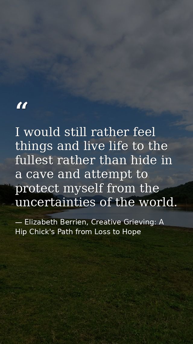 I would still rather feel things and live life to the fullest rather than hide in a cave and attempt to protect myself f — Elizabeth Berrien, Creative Grieving: A Hip Chick's Path from Loss to Hope