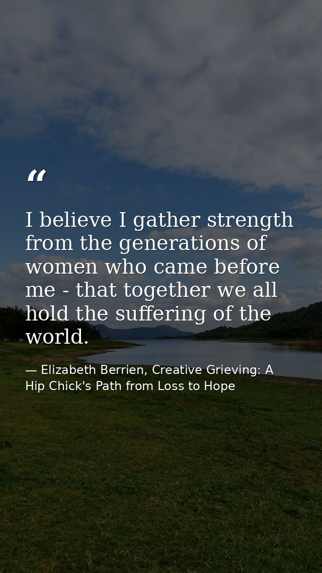 I believe I gather strength from the generations of women who came before me - that together we all hold the suffering o — Elizabeth Berrien, Creative Grieving: A Hip Chick's Path from Loss to Hope