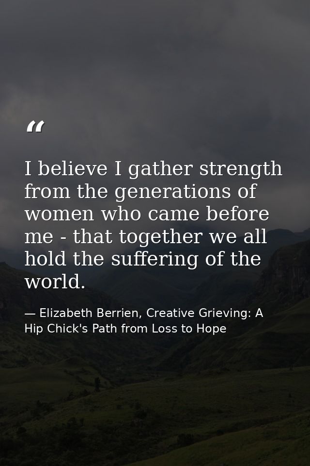 I believe I gather strength from the generations of women who came before me - that together we all hold the suffering o — Elizabeth Berrien, Creative Grieving: A Hip Chick's Path from Loss to Hope