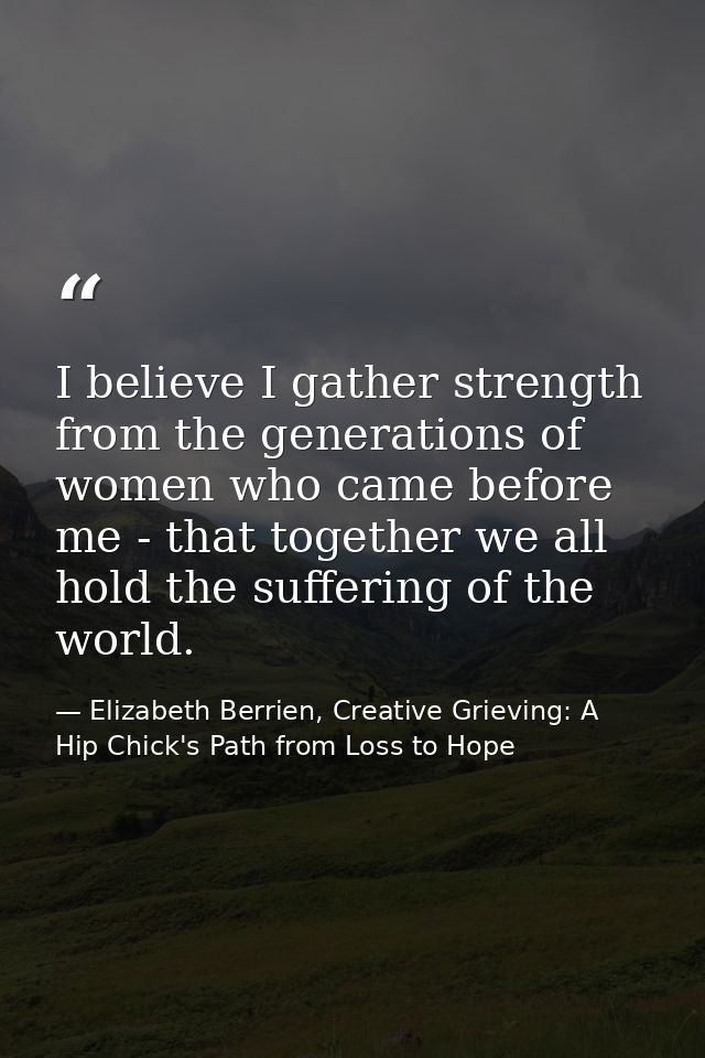 I believe I gather strength from the generations of women who came before me - that together we all hold the suffering o — Elizabeth Berrien, Creative Grieving: A Hip Chick's Path from Loss to Hope