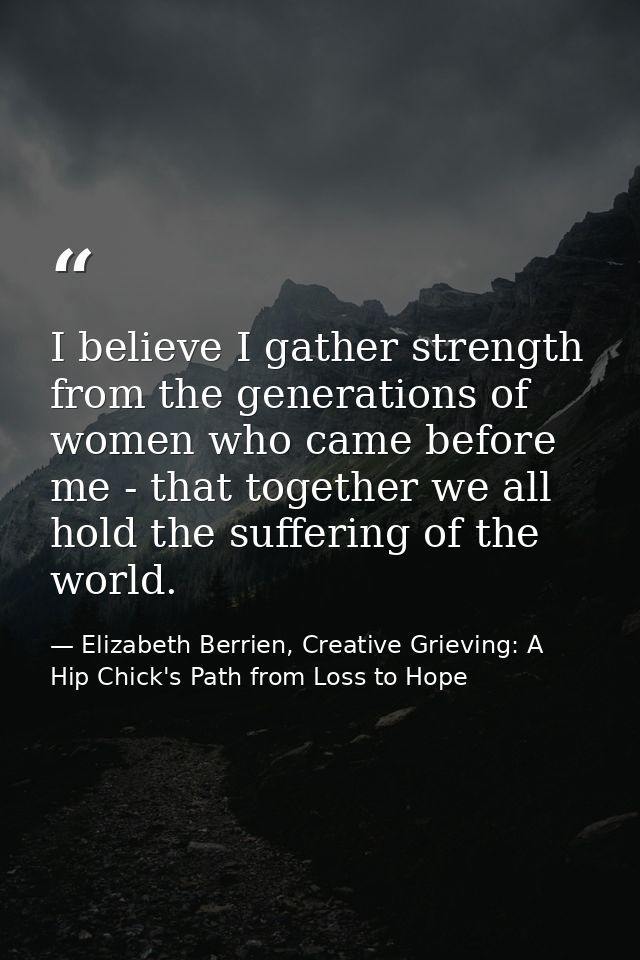 I believe I gather strength from the generations of women who came before me - that together we all hold the suffering o — Elizabeth Berrien, Creative Grieving: A Hip Chick's Path from Loss to Hope