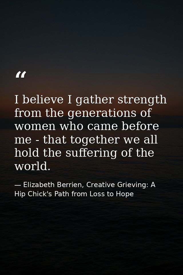 I believe I gather strength from the generations of women who came before me - that together we all hold the suffering o — Elizabeth Berrien, Creative Grieving: A Hip Chick's Path from Loss to Hope