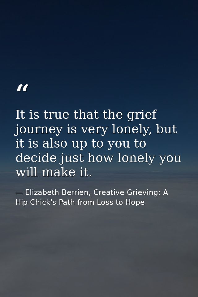 It is true that the grief journey is very lonely, but it is also up to you to decide just how lonely you will make it. — Elizabeth Berrien, Creative Grieving: A Hip Chick's Path from Loss to Hope