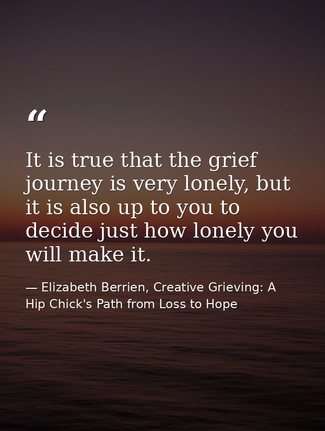 It is true that the grief journey is very lonely, but it is also up to you to decide just how lonely you will make it. — Elizabeth Berrien, Creative Grieving: A Hip Chick's Path from Loss to Hope