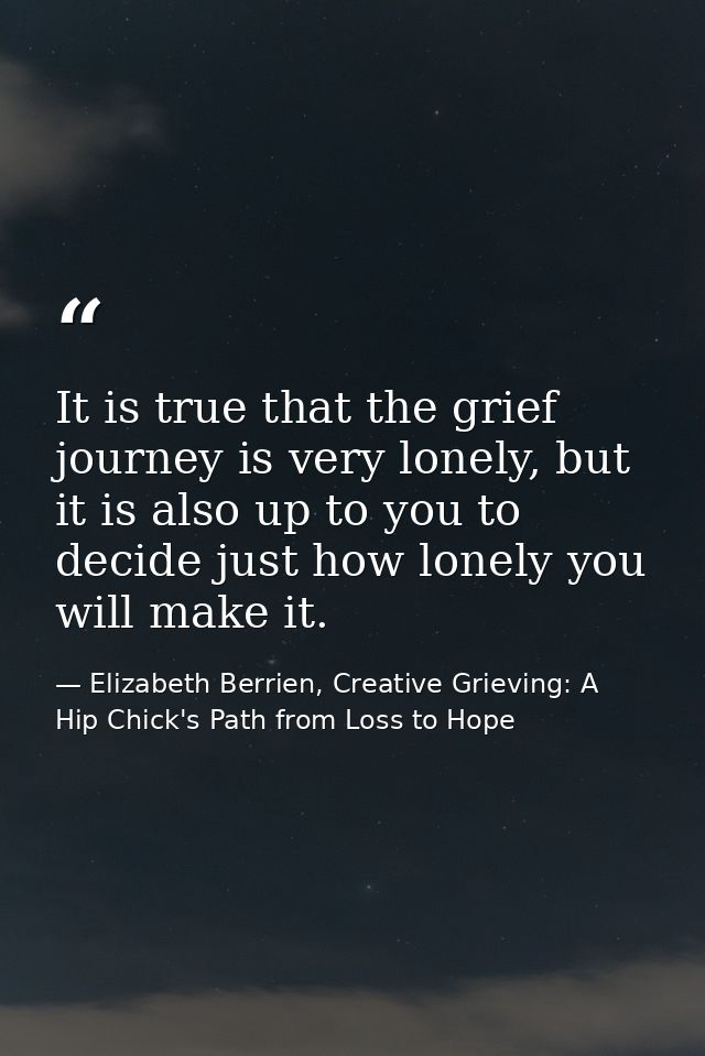 It is true that the grief journey is very lonely, but it is also up to you to decide just how lonely you will make it. — Elizabeth Berrien, Creative Grieving: A Hip Chick's Path from Loss to Hope