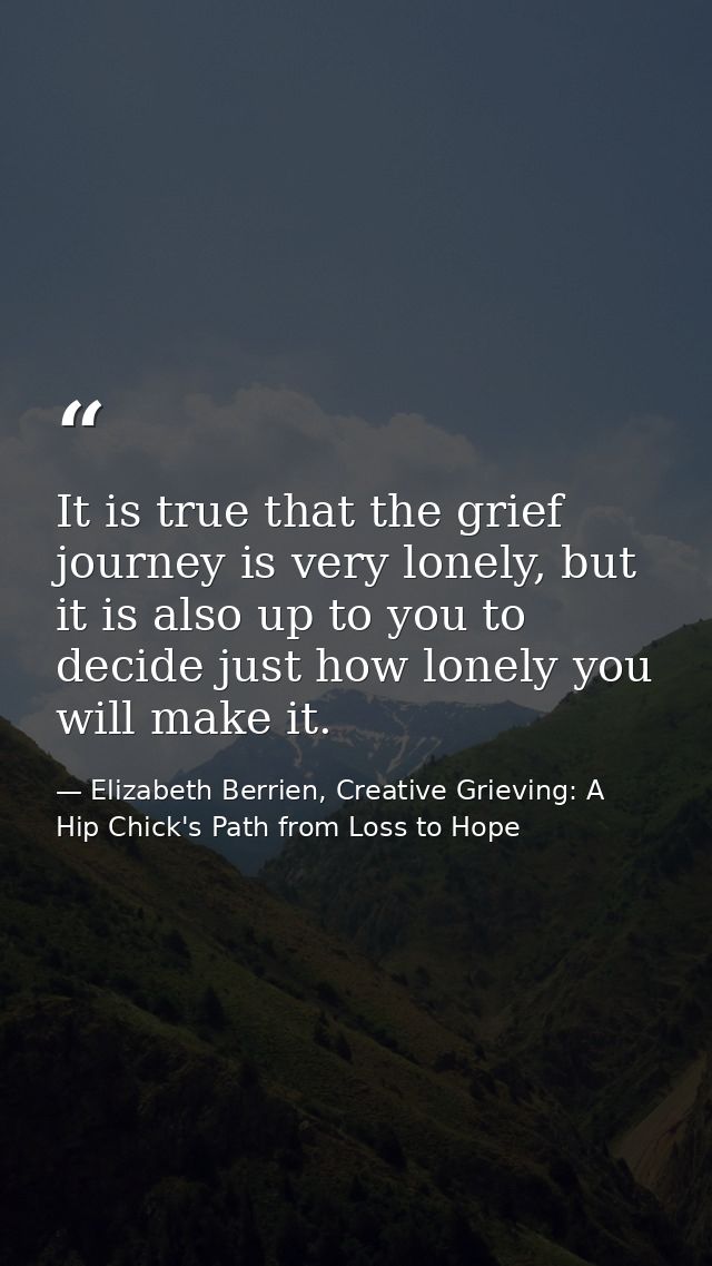 It is true that the grief journey is very lonely, but it is also up to you to decide just how lonely you will make it. — Elizabeth Berrien, Creative Grieving: A Hip Chick's Path from Loss to Hope