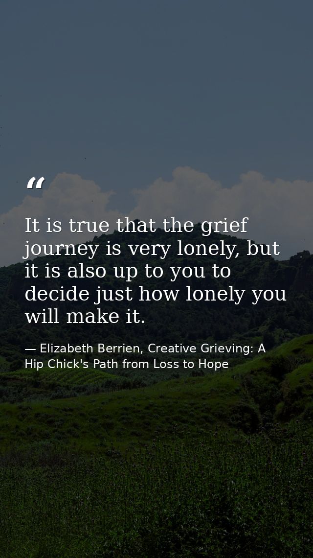 It is true that the grief journey is very lonely, but it is also up to you to decide just how lonely you will make it. — Elizabeth Berrien, Creative Grieving: A Hip Chick's Path from Loss to Hope