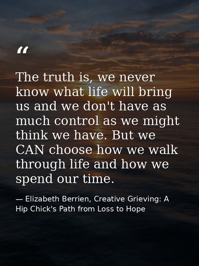 The truth is, we never know what life will bring us and we don't have as much control as we might think we have. But we  — Elizabeth Berrien, Creative Grieving: A Hip Chick's Path from Loss to Hope