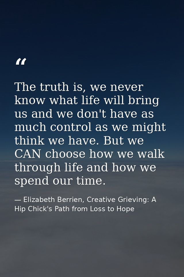 The truth is, we never know what life will bring us and we don't have as much control as we might think we have. But we  — Elizabeth Berrien, Creative Grieving: A Hip Chick's Path from Loss to Hope
