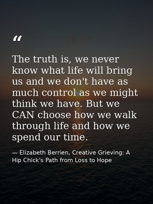 The truth is, we never know what life will bring us and we don't have as much control as we might think we have. But we  — Elizabeth Berrien, Creative Grieving: A Hip Chick's Path from Loss to Hope