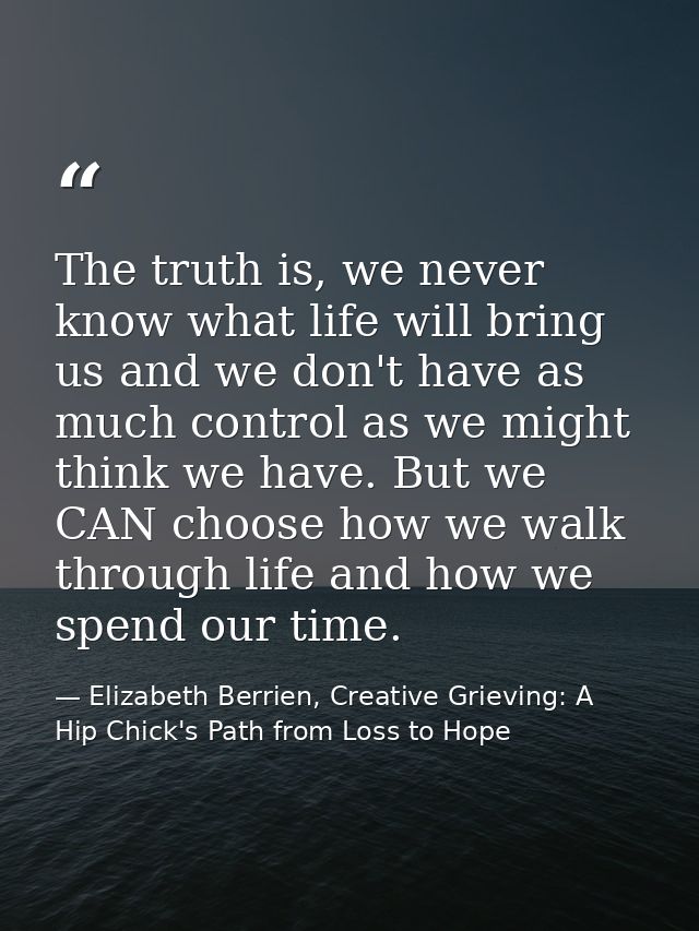The truth is, we never know what life will bring us and we don't have as much control as we might think we have. But we  — Elizabeth Berrien, Creative Grieving: A Hip Chick's Path from Loss to Hope