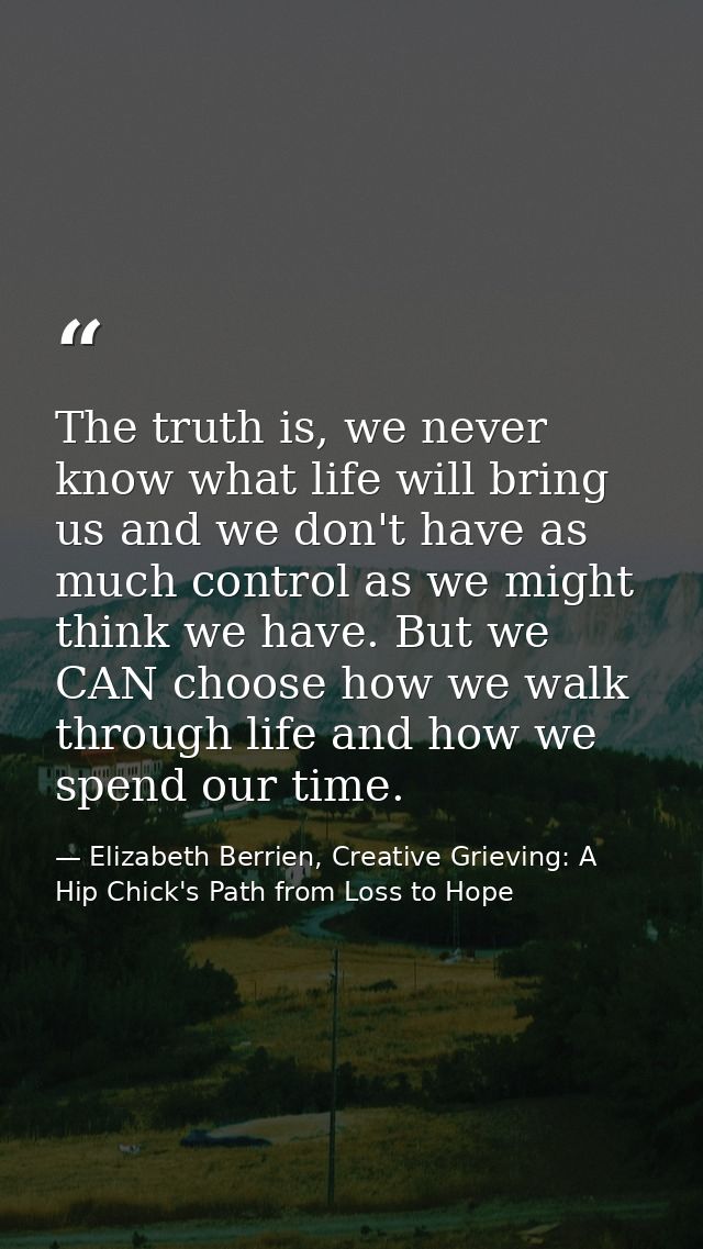 The truth is, we never know what life will bring us and we don't have as much control as we might think we have. But we  — Elizabeth Berrien, Creative Grieving: A Hip Chick's Path from Loss to Hope
