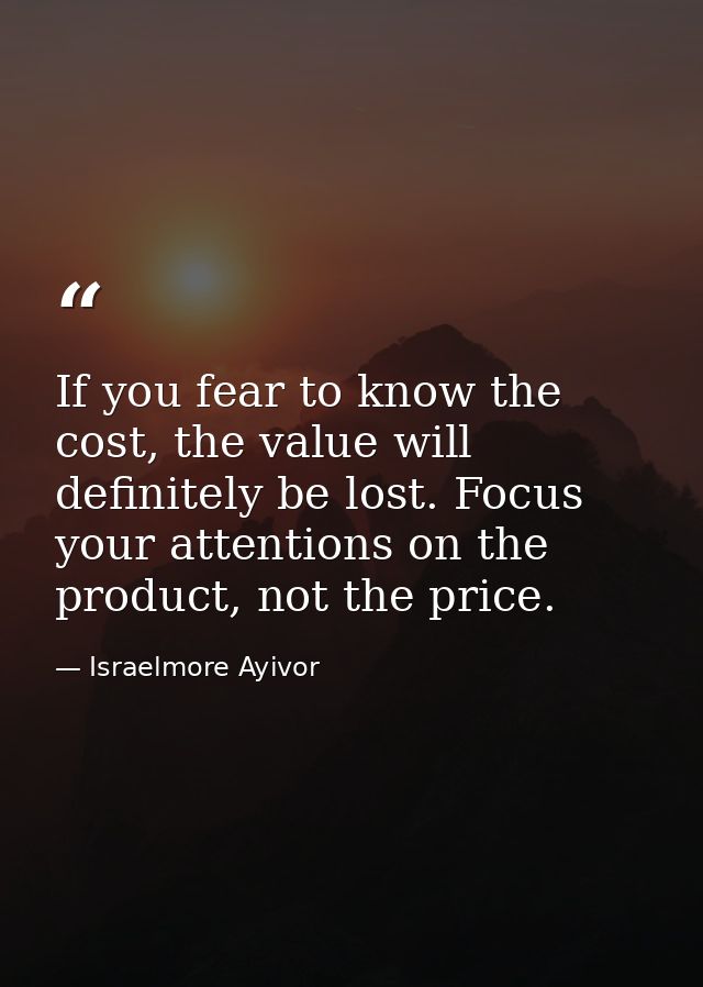 If you fear to know the cost, the value will definitely be lost. Focus your attentions on the product, not the price. — Israelmore Ayivor
