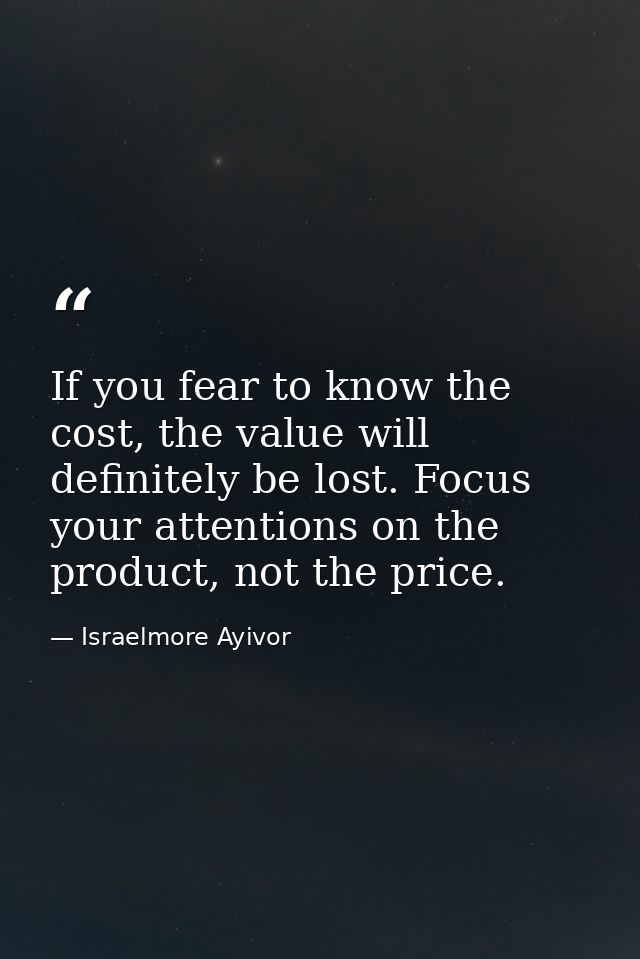 If you fear to know the cost, the value will definitely be lost. Focus your attentions on the product, not the price. — Israelmore Ayivor