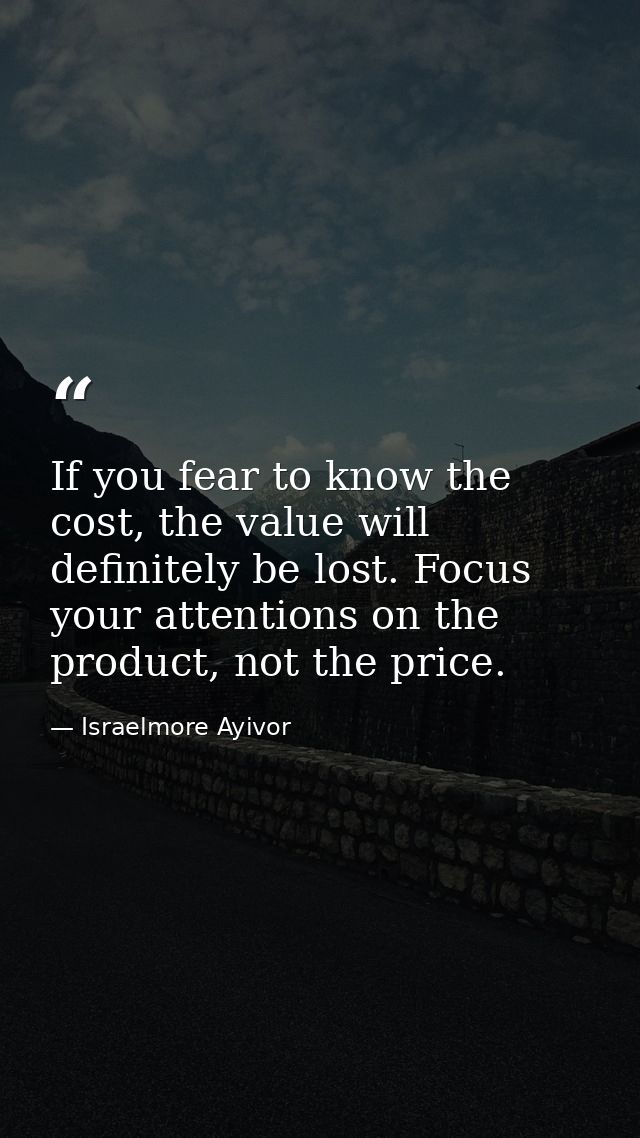 If you fear to know the cost, the value will definitely be lost. Focus your attentions on the product, not the price. — Israelmore Ayivor