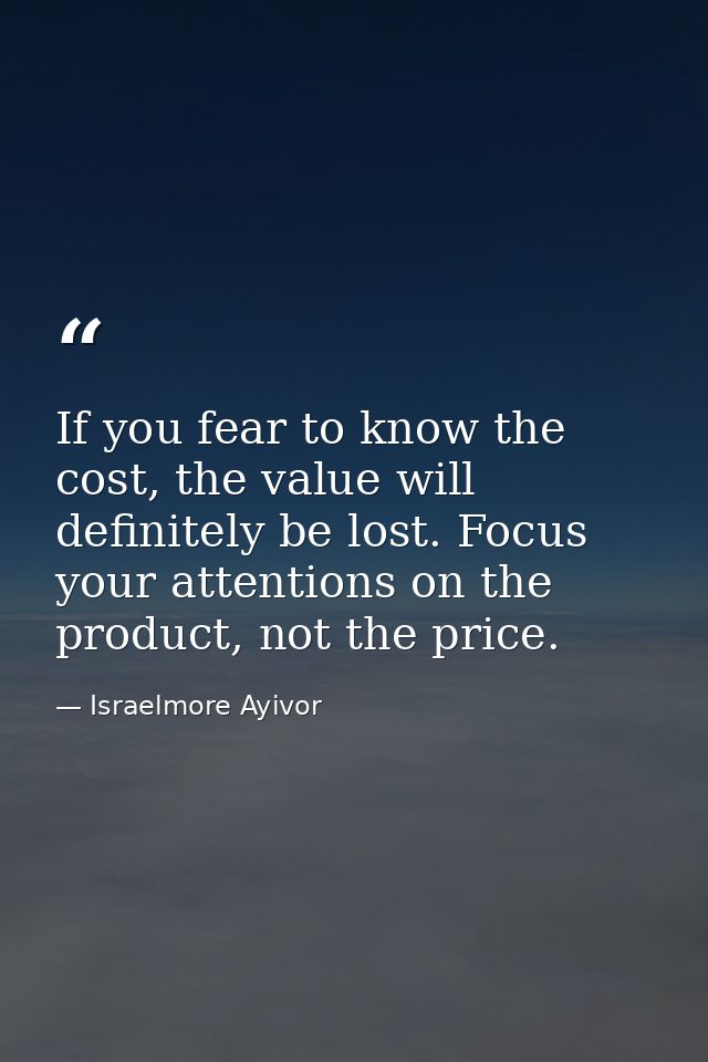 If you fear to know the cost, the value will definitely be lost. Focus your attentions on the product, not the price. — Israelmore Ayivor